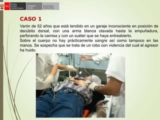 Varón de 52 años que está tendido en un garaje inconsciente en posición de
decúbito dorsal, con una arma blanca clavada hasta la empuñadura,
perforando la camisa y con un suéter que se haya entreabierto.
Sobre el cuerpo no hay prácticamente sangre así como tampoco en las
manos. Se sospecha que se trata de un robo con violencia del cual el agresor
ha huido.
CASO 1
 