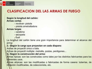 CLASIFICACION DEL LAS ARMAS DE FUEGO
Según la longitud del cañón:
Armas cortas
- revólver- pistola
- pistola ametralladora
Armas largas
- carabina
- escopeta
- fusil
La longitud del cañón tiene una gran importancia para determinar el alcance del
arma.
2.- Según la carga que proyectan en cada disparo:
Armas de proyectil único o bala.
Armas de proyectil múltiple: metralla, postas, perdigones...
3.- Según la construcción del arma:
Armas típicas: son las construidas como tales por los distintos fabricantes para los
diferentes usos.
Armas atípicas: son las modificadas o fabricadas de forma casera: tuberías, de
imitación modificadas, de coleccionista, etc.
 