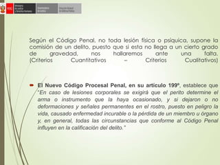 Según el Código Penal, no toda lesión física o psíquica, supone la
comisión de un delito, puesto que si esta no llega a un cierto grado
de gravedad, nos hallaremos ante una falta.
(Criterios Cuantitativos – Criterios Cualitativos)
 El Nuevo Código Procesal Penal, en su artículo 199º, establece que
“En caso de lesiones corporales se exigirá que el perito determine el
arma o instrumento que la haya ocasionado, y si dejaron o no
deformaciones y señales permanentes en el rostro, puesto en peligro la
vida, causado enfermedad incurable o la pérdida de un miembro u órgano
y, en general, todas las circunstancias que conforme al Código Penal
influyen en la calificación del delito.”
 