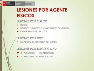 LESIONES POR AGENTE
FISICOS
LESIONES POR CALOR
 FUEGO
 LIQUIDOS O OBJETOS CALIENTES,GASES DE IGNICION
 CALOR RADIANTE : RAYOS X ,
LESIONES POR FRIO
 HELADURAS DE 1ER, 2DO Y 3ER GRADO
LESIONES POR ELECTRICIDAD
 E. DOMESTICA : ELECTROCUSION
 E ATMOSFERICA: FULGURACION
 