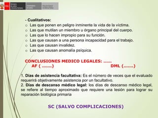 - Cualitativos:
o Las que ponen en peligro inminente la vida de la víctima.
o Las que mutilan un miembro u órgano principal del cuerpo.
o Las que lo hacen impropio para su función.
o Las que causan a una persona incapacidad para el trabajo.
o Las que causan invalidez.
o Las que causan anomalía psíquica.
1. Días de asistencia facultativa: Es el número de veces que el evaluado
requerirá objetivamente asistencia por un facultativo.
2. Días de descanso médico legal: los días de descanso médico legal,
se refiere al tiempo aproximado que requiere una lesión para lograr su
reparación biológica primaria
CONCLUSIONES MEDICO LEGALES: ……
AF ( …….) DML (…….)
SC (SALVO COMPLICACIONES)
 