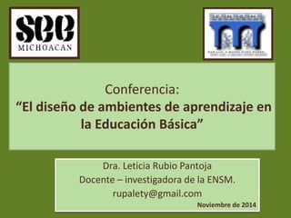 Conferencia: 
“El diseño de ambientes de aprendizaje en 
la Educación Básica” 
Dra. Leticia Rubio Pantoja 
Docente – investigadora de la ENSM. 
rupalety@gmail.com 
Noviembre de 2014 
 