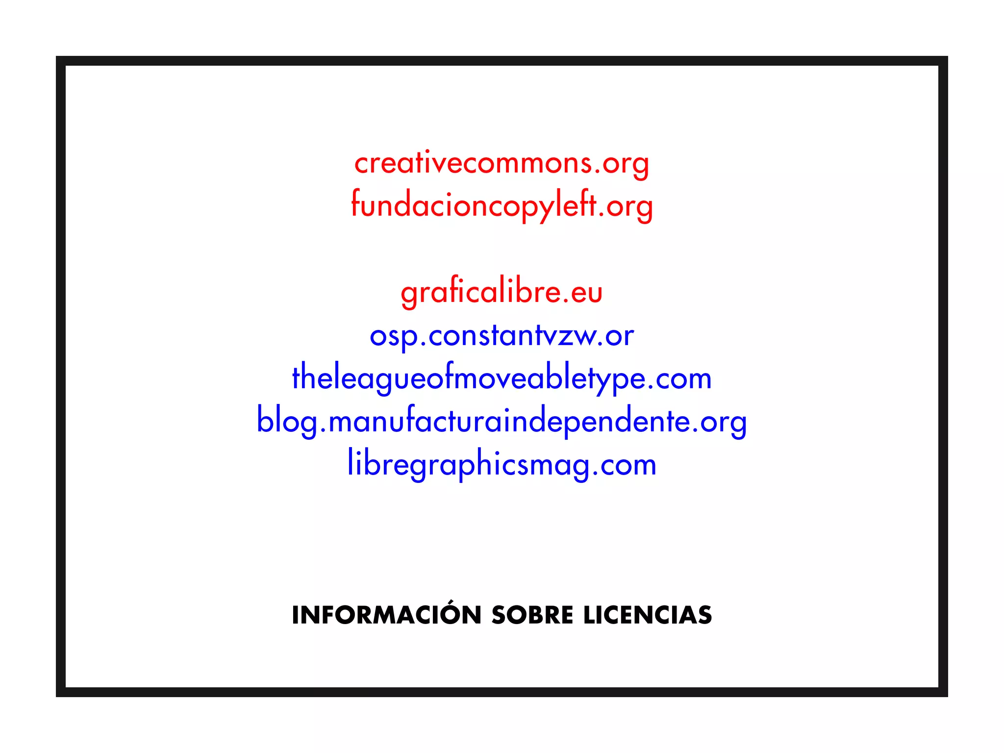 creativecommons.org
      fundacioncopyleft.org

           graficalibre.eu
         osp.constantvzw.or
   theleagueofmoveabletype.com
blog.manufacturaindependente.org
       libregraphicsmag.com



  INFORMACIÓN SOBRE LICENCIAS
 