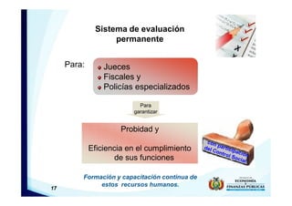 17
Formación y capacitación continua de
estos recursos humanos.
Sistema de evaluación
permanente
Para:
Probidad y
Eficiencia en el cumplimiento
de sus funciones
Jueces
Fiscales y
Policías especializados
Para
garantizar
 