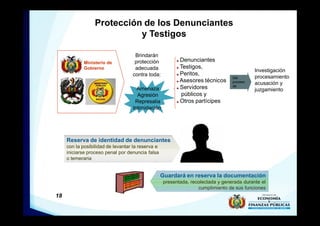 18
Protección de los Denunciantes
y Testigos
Ministerio de
Gobierno
Brindarán
protección
adecuada
contra toda:
Denunciantes
Testigos,
Peritos,
Asesores técnicos
Servidores
públicos y
Otros partícipes
Reserva de identidad de denunciantes
con la posibilidad de levantar la reserva e
iniciarse proceso penal por denuncia falsa
o temeraria
Del
proceso
de
Guardará en reserva la documentación
presentada, recolectada y generada durante el
cumplimiento de sus funciones
Amenaza
Agresión
Represalia
Intimidación
Investigación
procesamiento
acusación y
juzgamiento
 