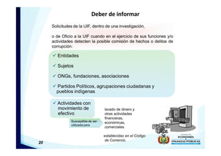 20
Deber de informar
ü Entidades
ü Sujetos
ü ONGs, fundaciones, asociaciones
ü Partidos Políticos, agrupaciones ciudadanas y
pueblos indígenas
Solicitudes de la UIF, dentro de una investigación,
o de Oficio a la UIF cuando en el ejercicio de sus funciones y/o
actividades detecten la posible comisión de hechos o delitos de
corrupción:
ü Actividades con
movimiento de
efectivo
lavado de dinero y
otras actividades
financieras,
económicas,
comerciales
establecidas en el Código
de Comercio.
Susceptible de ser
utilizada para
 