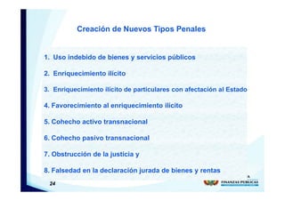24
1. Uso indebido de bienes y servicios públicos
2. Enriquecimiento ilícito
3. Enriquecimiento ilícito de particulares con afectación al Estado
4. Favorecimiento al enriquecimiento ilícito
5. Cohecho activo transnacional
6. Cohecho pasivo transnacional
7. Obstrucción de la justicia y
8. Falsedad en la declaración jurada de bienes y rentas
Creación de Nuevos Tipos Penales
 