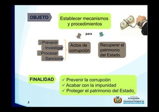 3
OBJETO Establecer mecanismos
y procedimientos
FINALIDAD ü Prevenir la corrupción
ü Acabar con la impunidad
ü Proteger el patrimonio del Estado
Actos de
corrupción
üPrevenir
üInvestigar
üProcesar
üSancionar
Recuperar el
patrimonio
del Estado.
para
 