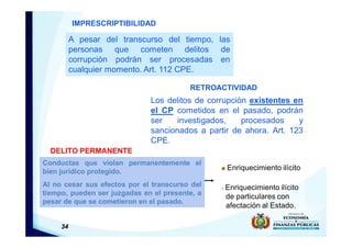 34
A pesar del transcurso del tiempo, las
personas que cometen delitos de
corrupción podrán ser procesadas en
cualquier momento. Art. 112 CPE.
IMPRESCRIPTIBILIDAD
RETROACTIVIDAD
Los delitos de corrupción existentes en
el CP cometidos en el pasado, podrán
ser investigados, procesados y
sancionados a partir de ahora. Art. 123
CPE.
DELITO PERMANENTE
Conductas que violan permanentemente el
bien jurídico protegido.
Al no cesar sus efectos por el transcurso del
tiempo, pueden ser juzgadas en el presente, a
pesar de que se cometieron en el pasado.
Enriquecimiento ilícito
- Enriquecimiento ilícito
de particulares con
afectación al Estado.
 