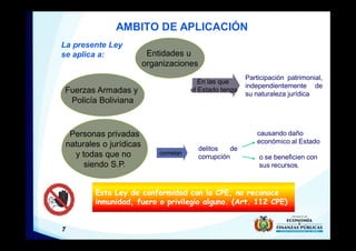 7
AMBITO DE APLICACIÓN
La presente Ley
se aplica a:
Fuerzas Armadas y
Policía Boliviana
Participación patrimonial,
independientemente de
su naturaleza jurídica
Entidades u
organizaciones
Personas privadas
naturales o jurídicas
y todas que no
siendo S.P.
delitos de
corrupción
cometan
causando daño
económico al Estado
o se beneficien con
sus recursos.
Esta Ley de conformidad con la CPE, no reconoce
inmunidad, fuero o privilegio alguno. (Art. 112 CPE)
En las que
el Estado tenga
 