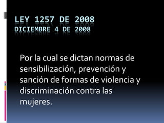 LEY 1257 DE 2008Diciembre 4 de 2008 Por la cual se dictan normas de sensibilización, prevención y sanción de formas de violencia y discriminación contra las mujeres.  