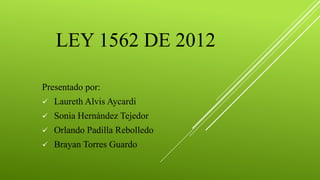 LEY 1562 DE 2012
Presentado por:
 Laureth Alvis Aycardi
 Sonia Hernández Tejedor
 Orlando Padilla Rebolledo
 Brayan Torres Guardo
 