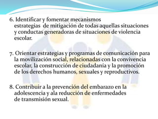 6. Identificar y fomentar mecanismos
estrategias de mitigación de todas aquellas situaciones
y conductas generadoras de situaciones de violencia
escolar.
7. Orientar estrategias y programas de comunicación para
la movilización social, relacionadas con la convivencia
escolar, la construcción de ciudadanía y la promoción
de los derechos humanos, sexuales y reproductivos.
8. Contribuir a la prevención del embarazo en la
adolescencia y ala reducción de enfermedades
de transmisión sexual.
 