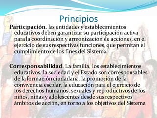 Principios
Participación. las entidades y establecimientos
educativos deben garantizar su participación activa
para la coordinación y armonización de acciones, en el
ejercicio de sus respectivas funciones, que permitan el
cumplimiento de los fines del Sistema.
Corresponsabilidad. La familia, los establecimientos
educativos, la sociedad y el Estado son corresponsables
de la formación ciudadana, la promoción de la
convivencia escolar, la educación para el ejercicio de
los derechos humanos, sexuales y reproductivos de los
niños, niñas y adolescentes desde sus respectivos
ámbitos de acción, en torno a los objetivos del Sistema
 