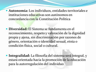  Autonomía: Los individuos, entidades territoriales e
instituciones educativas son autónomos en
concordancia con la Constitución Política
 Diversidad: El Sistema se fundamenta en el
reconocimiento, respeto y valoración de la dignidad
propia y ajena, sin discriminación por razones de
género, orientación o identidad sexual, etnia o
condición física, social o cultural.
 Integralidad: La filosofía del sistema será integral, y
estará orientada hacia la promoción de la educación
para la autorregulación del individuo
 