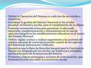Funciones
 Definir la Operación del Sistema en cada uno de sus niveles e
instancias.
 Coordinar la gestión del Sistema Nacional en los niveles
nacional, territorial y escolar, para el cumplimiento de su objeto.
 Formular recomendaciones para garantizar el adecuado
desarrollo, complementación y mejoramiento de la ruta de
atención integral en los establecimientos educativos en el marco
del Sistema Nacional.
 Definir, vigilar, evaluar y realizar seguimiento a las acciones del
sistema nacional de convivencia escolar a partir de los reportes
del Sistema de Información Unificado.
 Garantizar que la Ruta de Atención Integral para la Convivencia
Escolar sea adoptada por los niveles, las instancias y entidades
que forman parte de la estructura del Sistema
 Promover y liderar estrategias y acciones de comunicación, que
fomenten la reflexión sobre la convivencia escolar.
 
