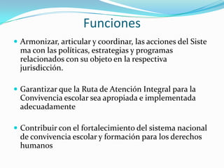 Funciones
 Armonizar, articular y coordinar, las acciones del Siste
ma con las políticas, estrategias y programas
relacionados con su objeto en la respectiva
jurisdicción.
 Garantizar que la Ruta de Atención Integral para la
Convivencia escolar sea apropiada e implementada
adecuadamente
 Contribuir con el fortalecimiento del sistema nacional
de convivencia escolar y formación para los derechos
humanos
 