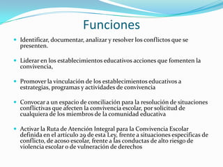 Funciones
 Identificar, documentar, analizar y resolver los conflictos que se
presenten.
 Liderar en los establecimientos educativos acciones que fomenten la
convivencia,
 Promover la vinculación de los establecimientos educativos a
estrategias, programas y actividades de convivencia
 Convocar a un espacio de conciliación para la resolución de situaciones
conflictivas que afecten la convivencia escolar, por solicitud de
cualquiera de los miembros de la comunidad educativa
 Activar la Ruta de Atención Integral para la Convivencia Escolar
definida en el artículo 29 de esta Ley, frente a situaciones especificas de
conflicto, de acoso escolar, frente a las conductas de alto riesgo de
violencia escolar o de vulneración de derechos
 