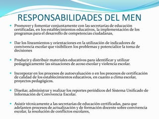 RESPONSABILIDADES DEL MEN
 Promover y fomentar conjuntamente con las secretarías de educación
certificadas, en los establecimientos educativos, la implementación de los
programas para el desarrollo de competencias ciudadanas,
 Dar los lineamientos y orientaciones en la utilización de indicadores de
convivencia escolar que visibilicen los problemas y potencialice la toma de
decisiones
 Producir y distribuir materiales educativos para identificar y utilizar
pedagógicamente las situaciones de acoso escolar y violencia escolar.
 Incorporar en los procesos de autoevaluación o en los procesos de certificación
de calidad de los establecimientos educativos, en cuanto a clima escolar,
proyectos pedagógicos.
 Diseñar, administrar y realizar los reportes periódicos del Sistema Unificado de
Información de Convivencia Escolar.
 Asistir técnicamente a las secretarías de educación certificadas, para que
adelanten procesos de actualización y de formación docente sobre convivencia
escolar, la resolución de conflictos escolares,
 