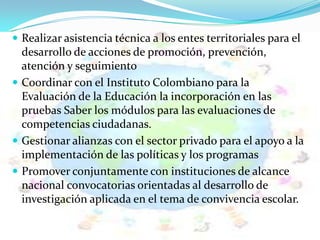  Realizar asistencia técnica a los entes territoriales para el
desarrollo de acciones de promoción, prevención,
atención y seguimiento
 Coordinar con el Instituto Colombiano para la
Evaluación de la Educación la incorporación en las
pruebas Saber los módulos para las evaluaciones de
competencias ciudadanas.
 Gestionar alianzas con el sector privado para el apoyo a la
implementación de las políticas y los programas
 Promover conjuntamente con instituciones de alcance
nacional convocatorias orientadas al desarrollo de
investigación aplicada en el tema de convivencia escolar.
 