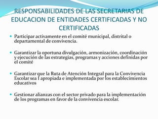 RESPONSABILIDADES DE LAS SECRETARIAS DE
EDUCACION DE ENTIDADES CERTIFICADAS Y NO
CERTIFICADAS
 Participar activamente en el comité municipal, distrital o
departamental de convivencia.
 Garantizar la oportuna divulgación, armonización, coordinación
y ejecución de las estrategias, programas y acciones definidas por
el comité
 Garantizar que la Ruta de Atención Integral para la Convivencia
Escolar sea I apropiada e implementada por los establecimientos
educativos
 Gestionar alianzas con el sector privado para la implementación
de los programas en favor de la convivencia escolar.
 