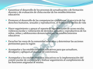  Garantizar el desarrollo de los procesos de actualización y de formación
docente y de evaluación de clima escolar de los establecimientos
educativos
 Promover el desarrollo de las competencias ciudadanas, el ejercicio de los
derechos humanos, sexuales y reproductivos, el fomento de estilos de vida
 Hacer seguimiento y apoyar el reporte de aquellos casos de acoso escolar,
violencia escolar y vulneración de derechos sexuales y reproductivos de los
niños, niñas y adolescentes denunciados por los establecimientos
educativos
 Escuchar las voces de la comunidad educativa y determinar las acciones
pertinentes para la región
 Acompañar a los establecimientos educativos para que actualicen,
divulguen y apliquen el manual de convivencia.
 Acompañar a los establecimientos educativos en la implementación del
comité escolar de convivencia y realizar seguimiento al cumplimiento de
las funciones asignadas al mismo.
 