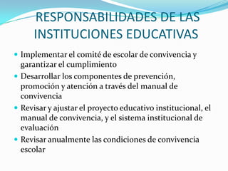RESPONSABILIDADES DE LAS
INSTITUCIONES EDUCATIVAS
 Implementar el comité de escolar de convivencia y
garantizar el cumplimiento
 Desarrollar los componentes de prevención,
promoción y atención a través del manual de
convivencia
 Revisar y ajustar el proyecto educativo institucional, el
manual de convivencia, y el sistema institucional de
evaluación
 Revisar anualmente las condiciones de convivencia
escolar
 