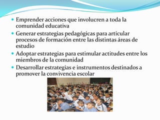  Emprender acciones que involucren a toda la
comunidad educativa
 Generar estrategias pedagógicas para articular
procesos de formación entre las distintas áreas de
estudio
 Adoptar estrategias para estimular actitudes entre los
miembros de la comunidad
 Desarrollar estrategias e instrumentos destinados a
promover la convivencia escolar
 