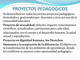 PROYECTOS PEDAGOGICOS
Se desarrollará en todos los niveles proyectos pedagógicos
formulados y gestionados por docentes y otros actores de la
comunidad educativa
Proyecto de sexualidad: deberán impartir conocimientos
científicos, actualizados y pertinentes para cada edad,
relacionados con el cuerpo y el desarrollo humano, la salud
sexual y reproductiva.
Proyecto en dignidad humana, los Derechos
Humanos y la aceptación de la diferencia: El objetivo es
la transformación de los ambientes de aprendizaje, donde
los conflictos se asumen como oportunidad pedagógica .
 