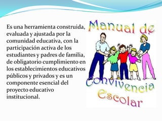 Es una herramienta construida,
evaluada y ajustada por la
comunidad educativa, con la
participación activa de los
estudiantes y padres de familia,
de obligatorio cumplimiento en
los establecimientos educativos
públicos y privados y es un
componente esencial del
proyecto educativo
institucional.
 