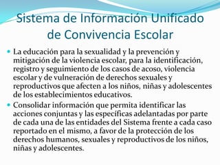 Sistema de Información Unificado
de Convivencia Escolar
 La educación para la sexualidad y la prevención y
mitigación de la violencia escolar, para la identificación,
registro y seguimiento de los casos de acoso, violencia
escolar y de vulneración de derechos sexuales y
reproductivos que afecten a los niños, niñas y adolescentes
de los establecimientos educativos.
 Consolidar información que permita identificar las
acciones conjuntas y las específicas adelantadas por parte
de cada una de las entidades del Sistema frente a cada caso
reportado en el mismo, a favor de la protección de los
derechos humanos, sexuales y reproductivos de los niños,
niñas y adolescentes.
 