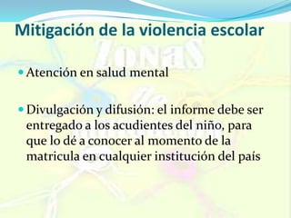 Mitigación de la violencia escolar
 Atención en salud mental
 Divulgación y difusión: el informe debe ser
entregado a los acudientes del niño, para
que lo dé a conocer al momento de la
matricula en cualquier institución del país
 