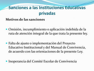 Sanciones a las Instituciones Educativas
privadas
Motivos de las sanciones
 Omisión, incumplimiento o aplicación indebida de la
ruta de atención integral de la que trata la presente ley.
 Falta de ajuste o implementación del Proyecto
Educativo Institucional y del Manual de Convivencia,
de acuerdo con las orientaciones de la presente Ley.
 Inoperancia del Comité Escolar de Convivencia
 
