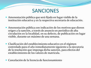 SANCIONES
 Amonestación pública que será fijada en lugar visible de la
institución educativa y en la respectiva secretaria de educación.
 Amonestación pública con indicación de los motivos que dieron
origen a la sanción, a través de anuncio en periódico de alta
circulación en la localidad, en su defecto, de publicación en lugar
visible, durante un máximo de una semana.
 Clasificación del establecimiento educativo en el régimen
controlado para el año inmediatamente siguiente a la ejecutoria
de la resolución que imponga dicha sanción, para efectos del
establecimiento de los valores de matrícula.
 Cancelación de la licencia de funcionamiento
 