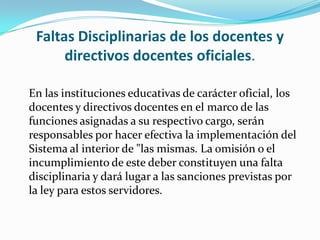 Faltas Disciplinarias de los docentes y
directivos docentes oficiales.
En las instituciones educativas de carácter oficial, los
docentes y directivos docentes en el marco de las
funciones asignadas a su respectivo cargo, serán
responsables por hacer efectiva la implementación del
Sistema al interior de "las mismas. La omisión o el
incumplimiento de este deber constituyen una falta
disciplinaria y dará lugar a las sanciones previstas por
la ley para estos servidores.
 