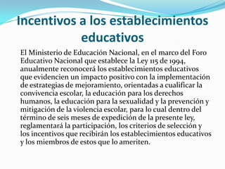 Incentivos a los establecimientos
educativos
El Ministerio de Educación Nacional, en el marco del Foro
Educativo Nacional que establece la Ley 115 de 1994,
anualmente reconocerá los establecimientos educativos
que evidencien un impacto positivo con la implementación
de estrategias de mejoramiento, orientadas a cualificar la
convivencia escolar, la educación para los derechos
humanos, la educación para la sexualidad y la prevención y
mitigación de la violencia escolar, para lo cual dentro del
término de seis meses de expedición de la presente ley,
reglamentará la participación, los criterios de selección y
los incentivos que recibirán los establecimientos educativos
y los miembros de estos que lo ameriten.
 