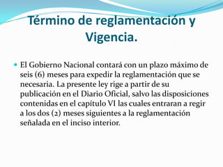 Término de reglamentación y
Vigencia.
 El Gobierno Nacional contará con un plazo máximo de
seis (6) meses para expedir la reglamentación que se
necesaria. La presente ley rige a partir de su
publicación en el Diario Oficial, salvo las disposiciones
contenidas en el capítulo VI las cuales entraran a regir
a los dos (2) meses siguientes a la reglamentación
señalada en el inciso interior.
 