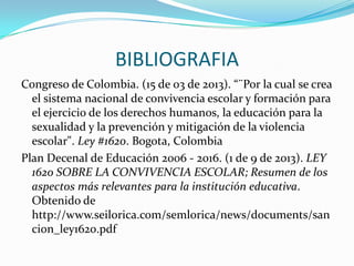 BIBLIOGRAFIA
Congreso de Colombia. (15 de 03 de 2013). “¨Por la cual se crea
el sistema nacional de convivencia escolar y formación para
el ejercicio de los derechos humanos, la educación para la
sexualidad y la prevención y mitigación de la violencia
escolar". Ley #1620. Bogota, Colombia
Plan Decenal de Educación 2006 - 2016. (1 de 9 de 2013). LEY
1620 SOBRE LA CONVIVENCIA ESCOLAR; Resumen de los
aspectos más relevantes para la institución educativa.
Obtenido de
http://www.seilorica.com/semlorica/news/documents/san
cion_ley1620.pdf
 