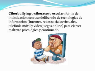 Ciberbullying o ciberacoso escolar: forma de
intimidación con uso deliberado de tecnologías de
información (Internet, redes sociales virtuales,
telefonía móvil y video juegos online) para ejercer
maltrato psicológico y continuado.
 