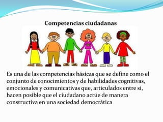 Competencias ciudadanas
Es una de las competencias básicas que se define como el
conjunto de conocimientos y de habilidades cognitivas,
emocionales y comunicativas que, articulados entre sí,
hacen posible que el ciudadano actúe de manera
constructiva en una sociedad democrática
 