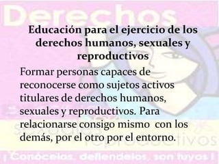 Educación para el ejercicio de los
derechos humanos, sexuales y
reproductivos
Formar personas capaces de
reconocerse como sujetos activos
titulares de derechos humanos,
sexuales y reproductivos. Para
relacionarse consigo mismo con los
demás, por el otro por el entorno.
 