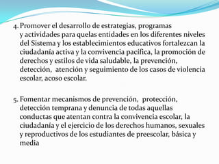 4.Promover el desarrollo de estrategias, programas
y actividades para quelas entidades en los diferentes niveles
del Sistema y los establecimientos educativos fortalezcan la
ciudadanía activa y la convivencia pacífica, la promoción de
derechos y estilos de vida saludable, la prevención,
detección, atención y seguimiento de los casos de violencia
escolar, acoso escolar.
5. Fomentar mecanismos de prevención, protección,
detección temprana y denuncia de todas aquellas
conductas que atentan contra la convivencia escolar, la
ciudadanía y el ejercicio de los derechos humanos, sexuales
y reproductivos de los estudiantes de preescolar, básica y
media
 