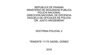 REPUBLICA DE PANAMA
MINISTERIO DE SEGURIDAD PUBLICA
POLICIA NACIONAL
DIRECCION NACIONAL DE DOCENCIA
ESCUELA DE OFICIALES DE POLICIA
“DR. JUSTO AROSEMENA”
DOCTRINA POLICIAL II
TENIENTE 11172 GADIEL GOMEZ
2016
 
