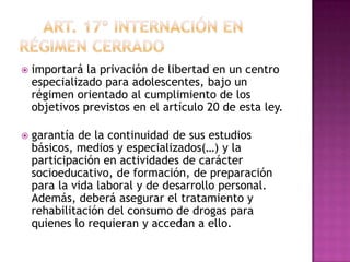    importará la privación de libertad en un centro
    especializado para adolescentes, bajo un
    régimen orientado al cumplimiento de los
    objetivos previstos en el artículo 20 de esta ley.

   garantía de la continuidad de sus estudios
    básicos, medios y especializados(…) y la
    participación en actividades de carácter
    socioeducativo, de formación, de preparación
    para la vida laboral y de desarrollo personal.
    Además, deberá asegurar el tratamiento y
    rehabilitación del consumo de drogas para
    quienes lo requieran y accedan a ello.
 