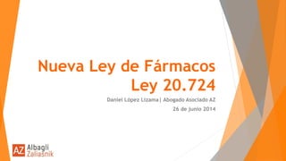 Nueva Ley de Fármacos
Ley 20.724
Daniel López Lizama| Abogado Asociado AZ
26 de junio 2014
 