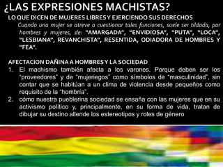 LO QUE DICEN DE MUJERES LIBRESY EJERCIENDO SUS DERECHOS
Cuando una mujer se atreve a cuestionar tales funciones, suele ser tildada, por
hombres y mujeres, de: “AMARGADA”, “ENVIDIOSA”, “PUTA”, “LOCA”,
“LESBIANA”, REVANCHISTA”, RESENTIDA, ODIADORA DE HOMBRES Y
“FEA”.
AFECTACION DAÑINAA HOMBRESY LA SOCIEDAD
1. El machismo también afecta a los varones. Porque deben ser los
“proveedores” y de “mujeriegos” como símbolos de “masculinidad”, sin
contar que se habitúan a un clima de violencia desde pequeños como
requisito de la “hombría”.
2. cómo nuestra pueblerina sociedad se ensaña con las mujeres que en su
activismo político y, principalmente, en su forma de vida, tratan de
dibujar su destino allende los estereotipos y roles de género
 