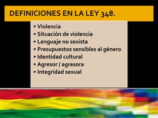 DEFINICIONES EN LA LEY 348.
• Violencia
• Situación de violencia
• Lenguaje no sexista
• Presupuestos sensibles al género
• Identidad cultural
• Agresor / agresora
• Integridad sexual
 
