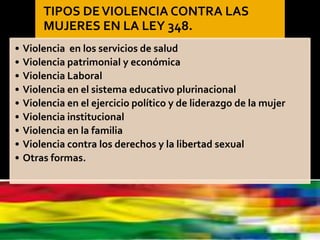 TIPOS DEVIOLENCIA CONTRA LAS
MUJERES EN LA LEY 348.
• Violencia en los servicios de salud
• Violencia patrimonial y económica
• Violencia Laboral
• Violencia en el sistema educativo plurinacional
• Violencia en el ejercicio político y de liderazgo de la mujer
• Violencia institucional
• Violencia en la familia
• Violencia contra los derechos y la libertad sexual
• Otras formas.
 