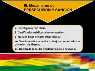 7. Investigación de oficio
8. Certificados médicos a homologación.
9. Nuevos tipos penales (feminicidio).
10. Sanciones desde multa, trabajos comunitarios, a
privación de libertad.
11. Declara la rebeldía del denunciado o acusado.
III. Mecanismo de
PERSECUSION Y SANCION
 