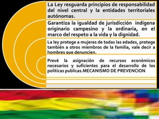OBJETO DE LA LEY 348
Establece mecanismos de:
La Ley resguarda principios de responsabilidad
del nivel central y la entidades territoriales
autónomas.
Garantiza la igualdad de jurisdicción indígena
originario campesino y la ordinaria, en el
marco del respeto a la vida y la dignidad.
La ley protege a mujeres de todas las edades, protege
también a otros miembros de la familia, vale decir a
hombres que denuncien.
Prevé la asignación de recursos económicos
necesarios y suficientes para el desarrollo de los
políticas publicas.MECANISMO DE PREVENCION
 